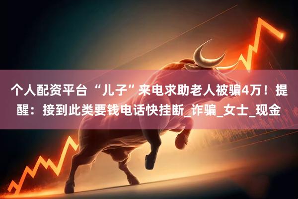 个人配资平台 “儿子”来电求助老人被骗4万！提醒：接到此类要钱电话快挂断_诈骗_女士_现金