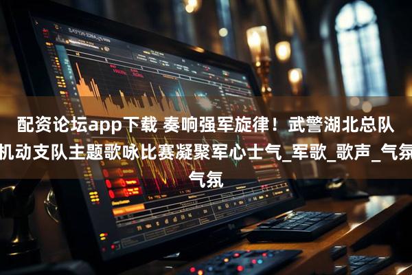 配资论坛app下载 奏响强军旋律！武警湖北总队机动支队主题歌咏比赛凝聚军心士气_军歌_歌声_气氛