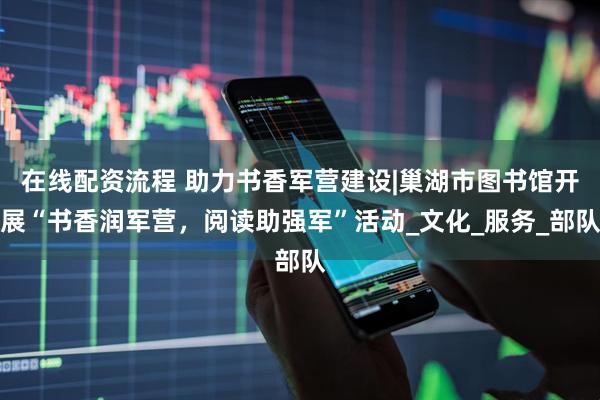 在线配资流程 助力书香军营建设|巢湖市图书馆开展“书香润军营，阅读助强军”活动_文化_服务_部队