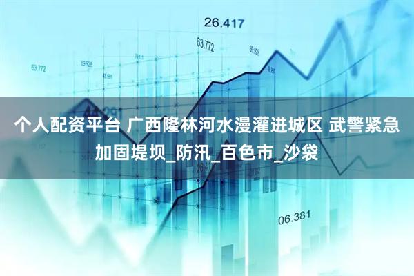 个人配资平台 广西隆林河水漫灌进城区 武警紧急加固堤坝_防汛_百色市_沙袋