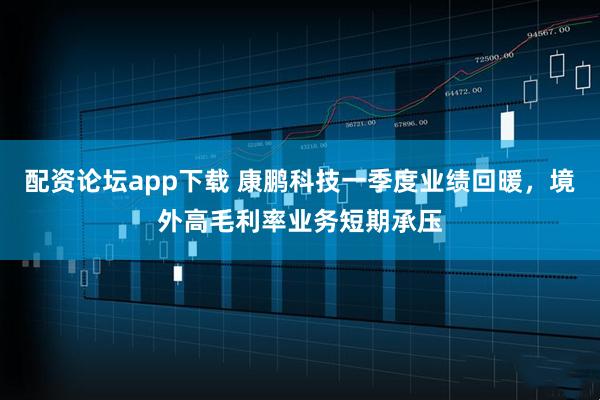 配资论坛app下载 康鹏科技一季度业绩回暖，境外高毛利率业务短期承压