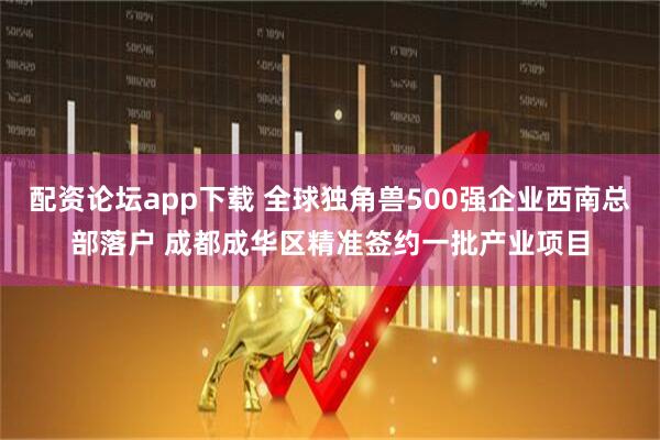 配资论坛app下载 全球独角兽500强企业西南总部落户 成都成华区精准签约一批产业项目