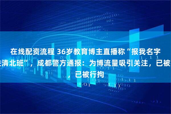 在线配资流程 36岁教育博主直播称“报我名字可进清北班”，成都警方通报：为博流量吸引关注，已被行拘