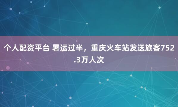 个人配资平台 暑运过半，重庆火车站发送旅客752.3万人次