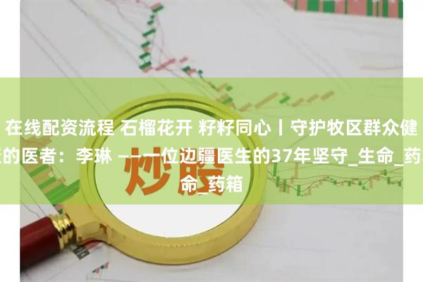在线配资流程 石榴花开 籽籽同心丨守护牧区群众健康的医者：李琳 ——一位边疆医生的37年坚守_生命_药箱