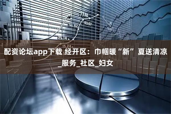 配资论坛app下载 经开区：巾帼暖“新” 夏送清凉_服务_社区_妇女