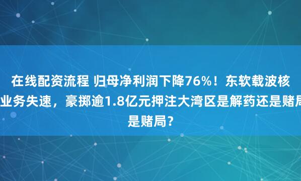 在线配资流程 归母净利润下降76%！东软载波核心业务失速，豪掷逾1.8亿元押注大湾区是解药还是赌局？