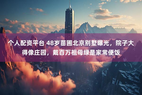 个人配资平台 48岁苗圃北京别墅曝光，院子大得像庄园，戴百万祖母绿是家常便饭