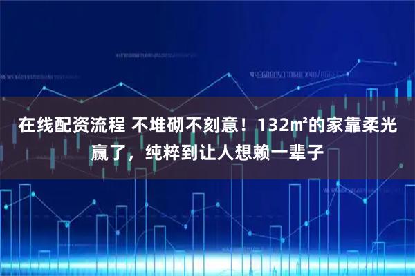 在线配资流程 不堆砌不刻意！132㎡的家靠柔光赢了，纯粹到让人想赖一辈子