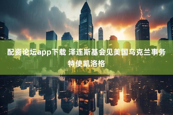 配资论坛app下载 泽连斯基会见美国乌克兰事务特使凯洛格