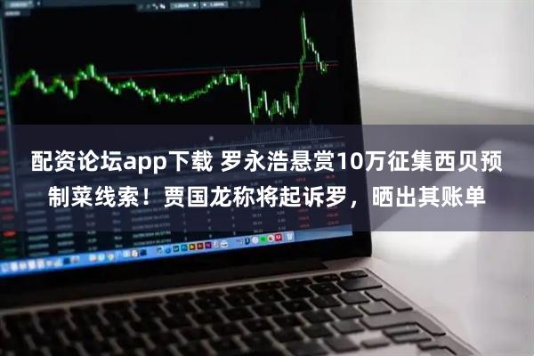 配资论坛app下载 罗永浩悬赏10万征集西贝预制菜线索！贾国龙称将起诉罗，晒出其账单
