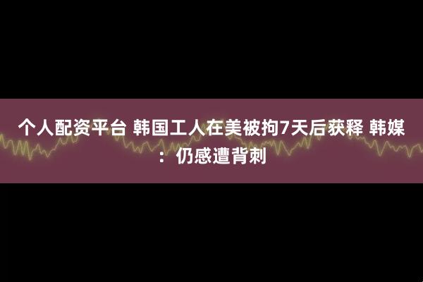 个人配资平台 韩国工人在美被拘7天后获释 韩媒：仍感遭背刺