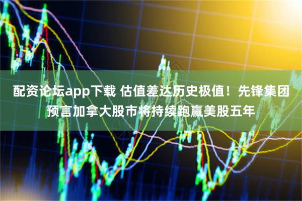 配资论坛app下载 估值差达历史极值！先锋集团预言加拿大股市将持续跑赢美股五年