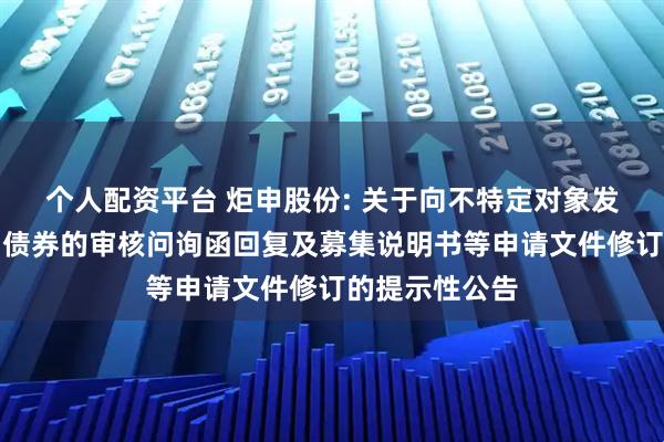 个人配资平台 炬申股份: 关于向不特定对象发行可转换公司债券的审核问询函回复及募集说明书等申请文件修订的提示性公告