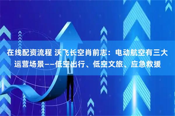在线配资流程 沃飞长空肖前志：电动航空有三大运营场景——低空出行、低空文旅、应急救援