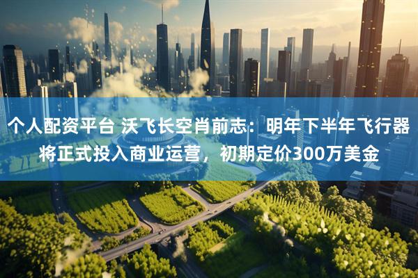 个人配资平台 沃飞长空肖前志：明年下半年飞行器将正式投入商业运营，初期定价300万美金