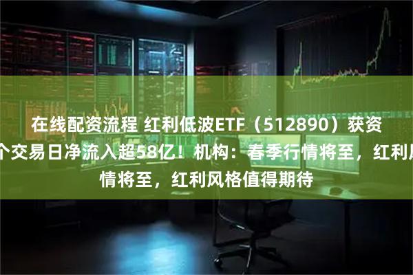 在线配资流程 红利低波ETF（512890）获资金热捧，60个交易日净流入超58亿！机构：春季行情将至，红利风格值得期待