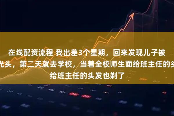 在线配资流程 我出差3个星期，回来发现儿子被老师剃了光头，第二天就去学校，当着全校师生面给班主任的头发也剃了